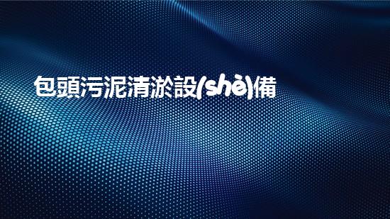 包頭污泥清淤設(shè)備價格驚人！你絕對無法想象的天價，讓你瞠目結(jié)舌！